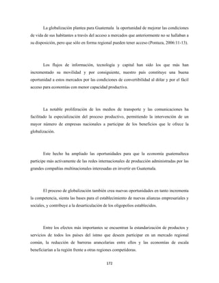 La globalización plantea para Guatemala la oportunidad de mejorar las condiciones
de vida de sus habitantes a través del acceso a mercados que anteriormente no se hallaban a
su disposición, pero que sólo en forma regional pueden tener acceso (Pontaza, 2006:11-13).




       Los flujos de información, tecnología y capital han sido los que más han
incrementado su movilidad y por consiguiente, nuestro país constituye una buena
oportunidad a estos mercados por las condiciones de convertibilidad al dólar y por el fácil
acceso para economías con menor capacidad productiva.




       La notable proliferación de los medios de transporte y las comunicaciones ha
facilitado la especialización del proceso productivo, permitiendo la intervención de un
mayor número de empresas nacionales a participar de los beneficios que le ofrece la
globalización.




       Este hecho ha ampliado las oportunidades para que la economía guatemalteca
participe más activamente de las redes internacionales de producción administradas por las
grandes compañías multinacionales interesadas en invertir en Guatemala.




       El proceso de globalización también crea nuevas oportunidades en tanto incrementa
la competencia, sienta las bases para el establecimiento de nuevas alianzas empresariales y
sociales, y contribuye a la desarticulación de los oligopolios establecidos.




       Entre los efectos más importantes se encuentran la estandarización de productos y
servicios de todos los países del istmo que deseen participar en un mercado regional
común, la reducción de barreras arancelarias entre ellos y las economías de escala
beneficiarían a la región frente a otras regiones competidoras.


                                             172 
 
 
