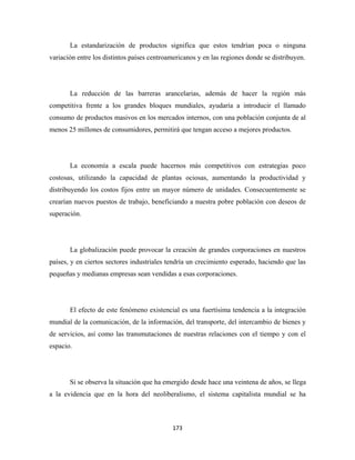 La estandarización de productos significa que estos tendrían poca o ninguna
variación entre los distintos países centroamericanos y en las regiones donde se distribuyen.




       La reducción de las barreras arancelarias, además de hacer la región más
competitiva frente a los grandes bloques mundiales, ayudaría a introducir el llamado
consumo de productos masivos en los mercados internos, con una población conjunta de al
menos 25 millones de consumidores, permitirá que tengan acceso a mejores productos.




       La economía a escala puede hacernos más competitivos con estrategias poco
costosas, utilizando la capacidad de plantas ociosas, aumentando la productividad y
distribuyendo los costos fijos entre un mayor número de unidades. Consecuentemente se
crearían nuevos puestos de trabajo, beneficiando a nuestra pobre población con deseos de
superación.




       La globalización puede provocar la creación de grandes corporaciones en nuestros
países, y en ciertos sectores industriales tendría un crecimiento esperado, haciendo que las
pequeñas y medianas empresas sean vendidas a esas corporaciones.




       El efecto de este fenómeno existencial es una fuertísima tendencia a la integración
mundial de la comunicación, de la información, del transporte, del intercambio de bienes y
de servicios, así como las transmutaciones de nuestras relaciones con el tiempo y con el
espacio.




       Si se observa la situación que ha emergido desde hace una veintena de años, se llega
a la evidencia que en la hora del neoliberalismo, el sistema capitalista mundial se ha



                                            173 
 
 
