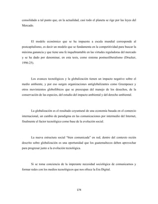 consolidado a tal punto que, en la actualidad, casi todo el planeta se rige por las leyes del
Mercado.




       El modelo económico que se ha impuesto a escala mundial corresponde al
postcapitalismo, es decir un modelo que se fundamenta en la competitividad para buscar la
máxima ganancia y que tiene una fe inquebrantable en las virtudes reguladoras del mercado
y se ha dado por denominar, en esta tesis, como sistema postneoliberalismo (Drucker,
1996:25).




       Los avances tecnológicos y la globalización tienen un impacto negativo sobre el
medio ambiente, y por eso surgen organizaciones antiglobalizantes como Greenpeace y
otros movimientos globofóbicos que se preocupan del manejo de los desechos, de la
conservación de las especies, del estudio del impacto ambiental y del derecho ambiental.




       La globalización es el resultado coyuntural de una economía basada en el comercio
internacional, un cambio de paradigma en las comunicaciones por intermedio del Internet,
finalmente el factor tecnológico como base de la evolución social.




       La nueva estructura social “bien comunicada” en red, dentro del contexto recién
descrito sobre globalización es una oportunidad que los guatemaltecos deben aprovechar
para progresar junto a la evolución tecnológica.




       Si se toma conciencia de la imperante necesidad sociológica de comunicarnos y
formar redes con los medios tecnológicos que nos ofrece la Era Digital.




                                            174 
 
 