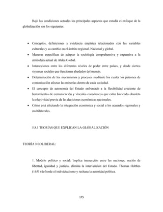 Bajo las condiciones actuales los principales aspectos que estudia el enfoque de la
globalización son los siguientes:




    •   Conceptos, definiciones y evidencia empírica relacionados con las variables
        culturales y su cambio en el ámbito regional, Nacional y global.
    •   Maneras específicas de adaptar la sociología comprehensiva y expansiva a la
        atmósfera actual de Aldea Global.
    •   Interacciones entre los diferentes niveles de poder entre países, y desde ciertos
        sistemas sociales que funcionan alrededor del mundo.
    •   Determinación de los mecanismos y procesos mediante los cuales los patrones de
        comunicación afectan las minorías dentro de cada sociedad.
    •   El concepto de autonomía del Estado enfrentado a la flexibilidad creciente de
        herramientas de comunicación y vínculos económicos que están haciendo obsoleta
        la efectividad previa de las decisiones económicas nacionales.
    •   Cómo está afectando la integración económica y social a los acuerdos regionales y
        multilaterales.




        5.8.1 TEORÍAS QUE EXPLICAN LA GLOBALIZACIÓN




TEORÍA NEOLIBERAL:




        1. Modelo político y social: Implica interacción entre las naciones; noción de
        libertad, igualdad y justicia, elimina la intervención del Estado. Thomas Hobbes
        (1651) defiende el individualismo y rechaza la autoridad política.




                                             175 
 
 
