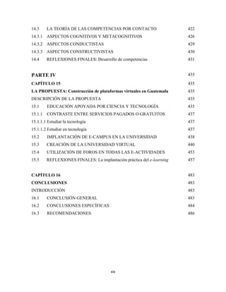 14.3     LA TEORÍA DE LAS COMPETENCIAS POR CONTACTO                     422
14.3.1 ASPECTOS COGNITIVOS Y METACOGNITIVOS                             426
14.3.2 ASPECTOS CONDUCTISTAS                                            429
14.3.3 ASPECTOS CONSTRUCTIVISTAS                                        430
14.4     REFLEXIONES FINALES: Desarrollo de competencias                431


PARTE IV                                                                435

CAPÍTULO 15                                                             435
LA PROPUESTA: Construcción de plataformas virtuales en Guatemala        435
DESCRIPCIÓN DE LA PROPUESTA                                             435
15.1     EDUCACIÓN APOYADA POR CIENCIA Y TECNOLOGÍA                     435
15.1.1   CONTRASTE ENTRE SERVICIOS PAGADOS O GRATUITOS                  437
15.1.1.1 Estudiar la tecnología                                         437
15.1.1.2 Estudiar en tecnología                                         437
15.2     IMPLANTACIÓN DE E-CAMPUS EN LA UNIVERSIDAD                     438
15.3     CREACIÓN DE LA UNIVERSIDAD VIRTUAL                             440
15.4     UTILIZACIÓN DE FOROS EN TODAS LAS E-ACTIVIDADES                453
15.5     REFLEXIONES FINALES: La implantación práctica del e-learning   457


CAPÍTULO 16                                                             483
CONCLUSIONES                                                            483
INTRODUCCIÓN                                                            483
16.1     CONCLUSIÓN GENERAL                                             483
16.2     CONCLUSIONES ESPECÍFICAS                                       484
16.3     RECOMENDACIONES                                                486




                                        xix 
 
 