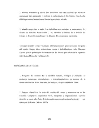 2. Modelo económico y social: Los individuos son seres sociales que viven en
     comunidad para compartir y proteger la subsistencia de los bienes. John Locke
     (1841) promueve la doctrina de libertad y propiedad privada.




     3. Modelo progresista y social: Los individuos son partícipes y protagonistas del
     sistema de mercado. Adam Smith (1776) introduce el análisis de la división del
     trabajo, el desarrollo tecnológico y la difusión del pensamiento capitalista.




     4. Modelo estatal y social: Tendencias intervencionistas y proteccionistas por parte
     del estado. Surgen ideas colectivistas contra el individualismo. John Maynard
     Keynes (1924) promulgaba la intervención del Estado para alcanzar la seguridad
     individual, el bienestar y el desarrollo.




TEORÍA DE LOS SISTEMAS:




     1. Conjunto de sistemas: En la realidad humana, ecológica y planetaria se
     producen numerosas interrelaciones y retroalimentaciones en nombre de la
     desnacionalización de los mercados, de las leyes y la política (Morin, 2006).




     2. Proceso cibernético: Se trata del estudio del control y comunicación en los
     Sistemas Complejos: organismos vivos, máquinas y organizaciones. Especial
     atención se presta a los flujos de información que retroalimentan al sistema y   sus
     conceptos derivados (Wiener, 1952).




                                            176 
 
 