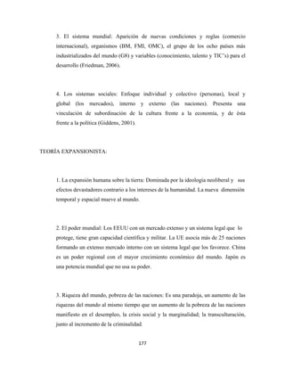 3. El sistema mundial: Aparición de nuevas condiciones y reglas (comercio
     internacional), organismos (BM, FMI, OMC), el grupo de los ocho países más
     industrializados del mundo (G8) y variables (conocimiento, talento y TIC’s) para el
     desarrollo (Friedman, 2006).




     4. Los sistemas sociales: Enfoque individual y colectivo (personas), local y
     global (los mercados), interno y externo (las naciones). Presenta una
     vinculación de subordinación de la cultura frente a la economía, y de ésta
     frente a la política (Giddens, 2001).




TEORÍA EXPANSIONISTA:




     1. La expansión humana sobre la tierra: Dominada por la ideología neoliberal y sus
     efectos devastadores contrario a los intereses de la humanidad. La nueva dimensión
     temporal y espacial mueve al mundo.




     2. El poder mundial: Los EEUU con un mercado extenso y un sistema legal que lo
     protege, tiene gran capacidad científica y militar. La UE asocia más de 25 naciones
     formando un extenso mercado interno con un sistema legal que los favorece. China
     es un poder regional con el mayor crecimiento económico del mundo. Japón es
     una potencia mundial que no usa su poder.




     3. Riqueza del mundo, pobreza de las naciones: Es una paradoja, un aumento de las
     riquezas del mundo al mismo tiempo que un aumento de la pobreza de las naciones
     manifiesto en el desempleo, la crisis social y la marginalidad; la transculturación,
     junto al incremento de la criminalidad.


                                             177 
 
 