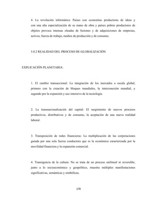 4. La revolución informática: Países con economías productoras de ideas y
     con una alta especialización de su mano de obra y países pobres productores de
     objetos provoca intensas oleadas de fusiones y de adquisiciones de empresas,
     activos, fuerza de trabajo, medios de producción y de consumo.




     5.8.2 REALIDAD DEL PROCESO DE GLOBALIZACIÓN




EXPLICACIÓN PLANETARIA:




     1. El cambio transaccional: La integración de los mercados a escala global,
     primero con la creación de bloques mundiales, la interconexión mundial, y
     segundo por la expansión y uso intensivo de la tecnología.




     2. La transnacionalización del capital: El surgimiento de nuevos procesos
     productivos, distributivos y de consumo, la aceptación de una nueva realidad
     laboral.




     3. Transposición de redes financieras: La multiplicación de las corporaciones
     guiada por una sola fuerza conductora que es la económica caracterizada por la
     movilidad financiera y la expansión comercial.




     4. Transigencia de la cultura: No se trata de un proceso unilineal ni reversible,
     junto a lo socioeconómico y geopolítico, muestra múltiples manifestaciones
     significativas, semánticas y simbólicas.




                                          178 
 
 