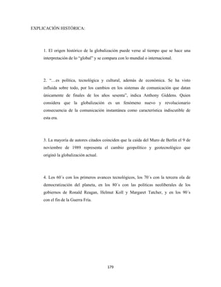 EXPLICACIÓN HISTÓRICA:




     1. El origen histórico de la globalización puede verse al tiempo que se hace una
     interpretación de lo “global” y se compara con lo mundial o internacional.




     2. “…es política, tecnológica y cultural, además de económica. Se ha visto
     influida sobre todo, por los cambios en los sistemas de comunicación que datan
     únicamente de finales de los años sesenta”, indica Anthony Giddens. Quien
     considera que la globalización es un fenómeno nuevo y revolucionario
     consecuencia de la comunicación instantánea como característica indiscutible de
     esta era.




     3. La mayoría de autores citados coinciden que la caída del Muro de Berlín el 9 de
     noviembre de 1989 representa el cambio geopolítico y geotecnológico que
     originó la globalización actual.




     4. Los 60´s con los primeros avances tecnológicos, los 70´s con la tercera ola de
     democratización del planeta, en los 80´s con las políticas neoliberales de los
     gobiernos de Ronald Reagan, Helmut Koll y Margaret Tatcher, y en los 90´s
     con el fin de la Guerra Fría.




                                         179 
 
 