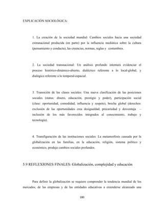 EXPLICACIÓN SOCIOLÓGICA:




      1. La creación de la sociedad mundial: Cambios sociales hacia una sociedad
      extranacional producida (en parte) por la influencia mediática sobre la cultura
      (pensamiento y conducta), las creencias, normas, reglas y costumbres.




      2. La sociedad transnacional: Un análisis profundo intentará evidenciar el
      proceso histórico-dinámico-abierto, dialéctico referente a lo local-global, y
      dialógico referente a lo temporal-espacial.




      3. Transición de las clases sociales: Una nueva clasificación de las posiciones
      sociales (status: dinero, educación, prestigio y poder), participación social
      (clase: oportunidad, comodidad, influencia y respeto), brecha global (derechos:
      exclusión de las oportunidades crea desigualdad, precariedad y desventaja     –
      inclusión de los más favorecidos integrados al conocimiento, trabajo y
      tecnología).




      4. Transfiguración de las instituciones sociales: La metamorfosis causada por la
      globalización en las familias, en la educación, religión, sistema político y
      económico, produjo cambios sociales profundos.




5.9 REFLEXIONES FINALES: Globalización, complejidad y educación



      Para definir la globalización se requiere comprender la tendencia mundial de los
mercados, de las empresas y de las entidades educativas a extenderse alcanzado una


                                           180 
 
 