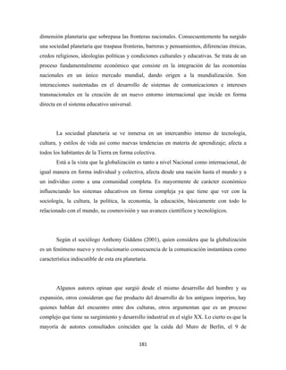 dimensión planetaria que sobrepasa las fronteras nacionales. Consecuentemente ha surgido
una sociedad planetaria que traspasa fronteras, barreras y pensamientos, diferencias étnicas,
credos religiosos, ideologías políticas y condiciones culturales y educativas. Se trata de un
proceso fundamentalmente económico que consiste en la integración de las economías
nacionales en un único mercado mundial, dando origen a la mundialización. Son
interacciones sustentadas en el desarrollo de sistemas de comunicaciones e intereses
transnacionales en la creación de un nuevo entorno internacional que incide en forma
directa en el sistema educativo universal.




       La sociedad planetaria se ve inmersa en un intercambio intenso de tecnología,
cultura, y estilos de vida así como nuevas tendencias en materia de aprendizaje; afecta a
todos los habitantes de la Tierra en forma colectiva.
       Está a la vista que la globalización es tanto a nivel Nacional como internacional, de
igual manera en forma individual y colectiva, afecta desde una nación hasta el mundo y a
un individuo como a una comunidad completa. Es mayormente de carácter económico
influenciando los sistemas educativos en forma compleja ya que tiene que ver con la
sociología, la cultura, la política, la economía, la educación, básicamente con todo lo
relacionado con el mundo, su cosmovisión y sus avances científicos y tecnológicos.




       Según el sociólogo Anthony Giddens (2001), quien considera que la globalización
es un fenómeno nuevo y revolucionario consecuencia de la comunicación instantánea como
característica indiscutible de esta era planetaria.




       Algunos autores opinan que surgió desde el mismo desarrollo del hombre y su
expansión, otros consideran que fue producto del desarrollo de los antiguos imperios, hay
quienes hablan del encuentro entre dos culturas, otros argumentan que es un proceso
complejo que tiene su surgimiento y desarrollo industrial en el siglo XX. Lo cierto es que la
mayoría de autores consultados coinciden que la caída del Muro de Berlín, el 9 de


                                               181 
 
 