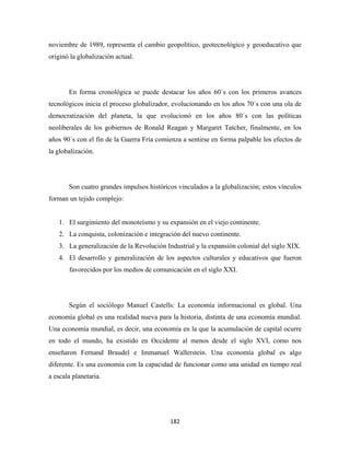 noviembre de 1989, representa el cambio geopolítico, geotecnológico y geoeducativo que
originó la globalización actual.




       En forma cronológica se puede destacar los años 60´s con los primeros avances
tecnológicos inicia el proceso globalizador, evolucionando en los años 70´s con una ola de
democratización del planeta, la que evolucionó en los años 80´s con las políticas
neoliberales de los gobiernos de Ronald Reagan y Margaret Tatcher, finalmente, en los
años 90´s con el fin de la Guerra Fría comienza a sentirse en forma palpable los efectos de
la globalización.




       Son cuatro grandes impulsos históricos vinculados a la globalización; estos vínculos
forman un tejido complejo:


    1. El surgimiento del monoteísmo y su expansión en el viejo continente.
    2. La conquista, colonización e integración del nuevo continente.
    3. La generalización de la Revolución Industrial y la expansión colonial del siglo XIX.
    4. El desarrollo y generalización de los aspectos culturales y educativos que fueron
       favorecidos por los medios de comunicación en el siglo XXI.




       Según el sociólogo Manuel Castells: La economía informacional es global. Una
economía global es una realidad nueva para la historia, distinta de una economía mundial.
Una economía mundial, es decir, una economía en la que la acumulación de capital ocurre
en todo el mundo, ha existido en Occidente al menos desde el siglo XVI, como nos
enseñaron Fernand Braudel e Immanuel Wallerstein. Una economía global es algo
diferente. Es una economía con la capacidad de funcionar como una unidad en tiempo real
a escala planetaria.




                                            182 
 
 