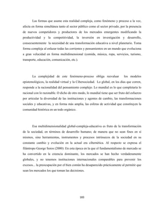 Las formas que asume esta realidad compleja, como fenómeno y proceso a la vez,
afecta en forma simultánea tanto al sector público como al sector privado, por la presencia
de nuevos competidores y productores de los mercados emergentes modificando la
productividad y la competitividad, la inversión en investigación y desarrollo,
consecuentemente la necesidad de una transformación educativa a nivel planetario. Toma
forma compleja al enlazar todas las corrientes y pensamientos en un mundo que evoluciona
a gran velocidad en forma multidimensional (comida, música, ropa, servicios, turismo,
transporte, educación, comunicación, etc.).




       La complejidad de este fenómeno-proceso obliga reevaluar               los modelos
epistemológicos, la realidad virtual y la Cibersociedad. Lo global, en los días que corren,
responde a la racionalidad del pensamiento complejo. Lo mundial es lo que completaría lo
racional con lo razonable. O dicho de otro modo, lo mundial tiene que ser fruto del esfuerzo
por articular la diversidad de las instituciones y agentes de cambio, las transformaciones
sociales y educativas, y en forma más amplia, las esferas de actividad que constituyen la
comunidad histórica en un todo orgánico.




       Esa multidimensionalidad global-compleja-educativa es fruto de la transformación
de la sociedad, en términos de desarrollo humano; de manera que no sean fines en sí
mismos, sino herramientas, instrumentos y procesos intrínsecos de la sociedad en su
constante cambio y evolución en la actual era cibernética. Al respecto se expresa el
filántropo George Soros (2000): En esta época en la que el fundamentalismo de mercado se
ha convertido en la creencia dominante, los mercados se han hecho verdaderamente
globales, y no tenemos instituciones internacionales comparables para prevenir los
excesos... la preocupación por el bien común ha desaparecido prácticamente al permitir que
sean los mercados los que toman las decisiones.




                                              183 
 
 