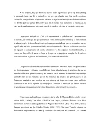 A ese respecto, hay que decir que incluso en las hipótesis de que la ley de la oferta y
la demanda fuese ley de la naturaleza, no hay que olvidar que ésta puede ocasionar
catástrofes, desigualdades e injusticias sociales al dejar atrás la muy natural eliminación de
los débiles por los fuertes. El hombre está en el mundo para humanizar la naturaleza, no
para ser devorado como un integrante más de la biósfera a la cual se encuentra integrado.




       La pregunta obligada es: ¿Cuál es la naturaleza de la globalización? La respuesta no
es sencilla, es compleja. Ya que contiene en forma intrínseca lo cultural y lo transcultural,
lo educacional y lo transeducacional, ambos como resultado de nuevas creencias, nuevos
significados sociales y nuevas realidades multidimensionales. Nuevas realidades naturales,
en especial lo concerniente al cambio climático y a los aspectos medioambientales, la
emergente dimensión de espacio, lugar y tiempo, su percepción a apropiación de saberes
relacionados con la gestión del ecosistema y de los recursos naturales.




       La aparición de la interdisciplinariedad en materia educativa frente a la porosidad de
las fronteras reales y virtuales concebidos en forma planetaria con la aparición de nuevos
métodos didácticos globalizadores y su impacto en el proceso de enseñanza-aprendizaje
centrado más en las personas que en las materias de estudio. La globalización es un
fenómeno asociativo que implica un gran número de interconexiones entre múltiples
elementos en un nivel superior de complejidad. Provoca la aparición de formas sociales
originales que introducen características de conjunto anteriormente inexistentes.




       El escenario delineado por pensadores de la talla de Thomas Hobbes, John Locke,
Adam Smith, Ludwig Von Mises, Friedrich Von Hayek y Milton Friedman cuyas ideas
encontraron expresión en los gobiernos de Augusto Pinochet en Chile (1973-1981), Ronald
Reagan, presidente en los Estados Unidos (1981-1989), Margaret Thatcher durante su
mandato en Inglaterra (1979-1990) y Helmout Kohl canciller de Alemania (1982-1998).



                                             184 
 
 
