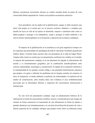 Quienes encontraron conveniente efectuar un cambio mundial desde un punto de vista
conservador-liberal superando las formas socio-político-económicas anteriores.




       Esos pensadores son los padres de la globalización, aunque se debe reconocer que
tomó vida propia en sí misma por ser un proceso continuo, dinámico y complejo que
desafía las leyes no sólo de los países en desarrollo, respecto a elementos tales como se
deben preparar y proteger a los trabajadores, cuidar y proteger el medio ambiente y las
nuevas formas interdisciplinares en la formación y educación de los futuros ciudadanos.




       El impacto de la globalización en la enseñanza es de gran magnitud al romper con
los esquemas que presentaban los paradigmas de toda la vida desde Aristóteles pasando por
Galileo, Khun o Einstein hasta nuestros días con pensadores de la talla de Edgar Morin.
Aunque todos tienen en común que sus pensamientos aceleraron los cambios en el mundo,
el impacto del pensamiento complejo en la era planetaria ha logrado el achicamiento del
mundo y su ensanchamiento geográfico, por la combinación transdisciplinaria entre
ciencias, humanidades, tecnologías y comunicación, la rapidez de la expansión industrial y
la instantaneidad de los grandes eventos obliga a una profunda transformación educativa
que prepare a la gente a enfrentar los problemas de los tiempos actuales (el comercio, la
ética, la emigración, el medio ambiente, la pobreza, las enfermedades, la explosión de los
medios de comunicación, entre muchas más); esto evidencia el caos multidimensional
provocado por la abrumadora difusión y expansión del conocimiento transnacional e
internacional.




       En este nivel de pensamiento complejo surge un planteamiento holístico de la
información en forma de conocimiento científico, técnico y tecnificado pero aún incapaz de
orientar en forma constructiva la transmisión de esta información en forma de saberes a
grandes distancias casi instantáneamente y la creciente diversificación de puntos de vista y
abierta expresión de los múltiples enfoques que puedan existir sobre los diferentes temas


                                            185 
 
 