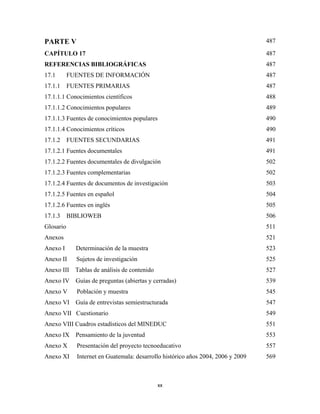 PARTE V                                                                        487

CAPÍTULO 17                                                                    487
REFERENCIAS BIBLIOGRÁFICAS                                                     487
17.1       FUENTES DE INFORMACIÓN                                              487
17.1.1     FUENTES PRIMARIAS                                                   487
17.1.1.1 Conocimientos científicos                                             488
17.1.1.2 Conocimientos populares                                               489
17.1.1.3 Fuentes de conocimientos populares                                    490
17.1.1.4 Conocimientos críticos                                                490
17.1.2     FUENTES SECUNDARIAS                                                 491
17.1.2.1 Fuentes documentales                                                  491
17.1.2.2 Fuentes documentales de divulgación                                   502
17.1.2.3 Fuentes complementarias                                               502
17.1.2.4 Fuentes de documentos de investigación                                503
17.1.2.5 Fuentes en español                                                    504
17.1.2.6 Fuentes en inglés                                                     505
17.1.3     BIBLIOWEB                                                           506
Glosario                                                                       511
Anexos                                                                         521
Anexo I      Determinación de la muestra                                       523
Anexo II     Sujetos de investigación                                          525
Anexo III Tablas de análisis de contenido                                      527
Anexo IV     Guías de preguntas (abiertas y cerradas)                          539
Anexo V      Población y muestra                                               545
Anexo VI     Guía de entrevistas semiestructurada                              547
Anexo VII Cuestionario                                                         549
Anexo VIII Cuadros estadísticos del MINEDUC                                    551
Anexo IX     Pensamiento de la juventud                                        553
Anexo X      Presentación del proyecto tecnoeducativo                          557
Anexo XI  Internet en Guatemala: desarrollo histórico años 2004, 2006 y 2009   569



                                             xx 
 
 