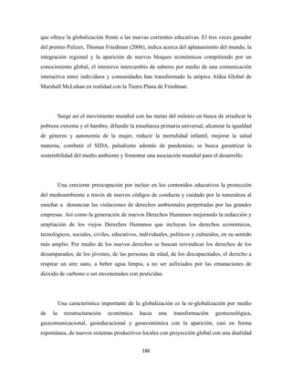 que ofrece la globalización frente a las nuevas corrientes educativas. El tres veces ganador
del premio Pulizer, Thomas Friedman (2006), indica acerca del aplanamiento del mundo, la
integración regional y la aparición de nuevos bloques económicos compitiendo por un
conocimiento global, el intensivo intercambio de saberes por medio de una comunicación
interactiva entre individuos y comunidades han transformado la utópica Aldea Global de
Marshall McLuhan en realidad con la Tierra Plana de Friedman.




          Surge así el movimiento mundial con las metas del milenio en busca de erradicar la
pobreza extrema y el hambre, difundir la enseñanza primaria universal, alcanzar la igualdad
de géneros y autonomía de la mujer, reducir la mortalidad infantil, mejorar la salud
materna, combatir el SIDA, paludismo además de pandemias; se busca garantizar la
sostenibilidad del medio ambiente y fomentar una asociación mundial para el desarrollo.




          Una creciente preocupación por incluir en los contenidos educativos la protección
del medioambiente a través de nuevos códigos de conducta y cuidado por la naturaleza al
enseñar a denunciar las violaciones de derechos ambientales perpetradas por las grandes
empresas. Así como la generación de nuevos Derechos Humanos mejorando la redacción y
ampliación de los viejos Derechos Humanos que incluyan los derechos económicos,
tecnológicos, sociales, civiles, educativos, individuales, políticos y culturales, en su sentido
más amplio. Por medio de los nuevos derechos se buscan reivindicar los derechos de los
desamparados, de los jóvenes, de las personas de edad, de los discapacitados, el derecho a
respirar un aire sano, a beber agua limpia, a no ser asfixiados por las emanaciones de
dióxido de carbono o ser envenenados con pesticidas.




          Una característica importante de la globalización es la re-globalización por medio
de   la     reestructuración   económica     hacia   una    transformación     geotecnológica,
geocomunicacional, geoeducacional y geoeconómica con la aparición, casi en forma
espontánea, de nuevos sistemas productivos locales con proyección global con una dualidad


                                              186 
 
 