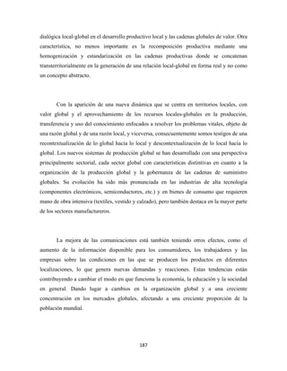 dialógica local-global en el desarrollo productivo local y las cadenas globales de valor. Otra
característica, no menos importante es la recomposición productiva mediante una
homogenización y estandarización en las cadenas productivas donde se concatenan
transterritorialmente en la generación de una relación local-global en forma real y no como
un concepto abstracto.




       Con la aparición de una nueva dinámica que se centra en territorios locales, con
valor global y el aprovechamiento de los recursos locales-globales en la producción,
transferencia y uso del conocimiento enfocados a resolver los problemas vitales, objeto de
una razón global y de una razón local, y viceversa, consecuentemente somos testigos de una
recontextualización de lo global hacia lo local y descontextualización de lo local hacia lo
global. Los nuevos sistemas de producción global se han desarrollado con una perspectiva
principalmente sectorial, cada sector global con características distintivas en cuanto a la
organización de la producción global y la gobernanza de las cadenas de suministro
globales. Su evolución ha sido más pronunciada en las industrias de alta tecnología
(componentes electrónicos, semiconductores, etc.) y en bienes de consumo que requieren
mano de obra intensiva (textiles, vestido y calzado), pero también destaca en la mayor parte
de los sectores manufactureros.




       La mejora de las comunicaciones está también teniendo otros efectos, como el
aumento de la información disponible para los consumidores, los trabajadores y las
empresas sobre las condiciones en las que se producen los productos en diferentes
localizaciones, lo que genera nuevas demandas y reacciones. Estas tendencias están
contribuyendo a cambiar el modo en que funciona la economía, la educación y la sociedad
en general. Dando lugar a cambios en la organización global y a una creciente
concentración en los mercados globales, afectando a una creciente proporción de la
población mundial.




                                             187 
 
 