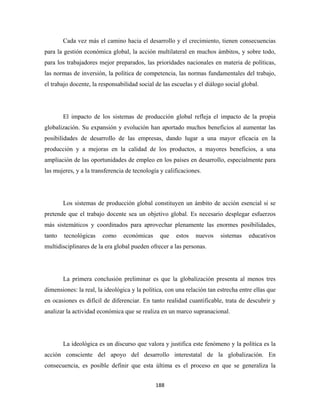 Cada vez más el camino hacia el desarrollo y el crecimiento, tienen consecuencias
para la gestión económica global, la acción multilateral en muchos ámbitos, y sobre todo,
para los trabajadores mejor preparados, las prioridades nacionales en materia de políticas,
las normas de inversión, la política de competencia, las normas fundamentales del trabajo,
el trabajo docente, la responsabilidad social de las escuelas y el diálogo social global.




        El impacto de los sistemas de producción global refleja el impacto de la propia
globalización. Su expansión y evolución han aportado muchos beneficios al aumentar las
posibilidades de desarrollo de las empresas, dando lugar a una mayor eficacia en la
producción y a mejoras en la calidad de los productos, a mayores beneficios, a una
ampliación de las oportunidades de empleo en los países en desarrollo, especialmente para
las mujeres, y a la transferencia de tecnología y calificaciones.




        Los sistemas de producción global constituyen un ámbito de acción esencial si se
pretende que el trabajo docente sea un objetivo global. Es necesario desplegar esfuerzos
más sistemáticos y coordinados para aprovechar plenamente las enormes posibilidades,
tanto   tecnológicas    como    económicas      que   estos   nuevos     sistemas   educativos
multidisciplinares de la era global pueden ofrecer a las personas.




        La primera conclusión preliminar es que la globalización presenta al menos tres
dimensiones: la real, la ideológica y la política, con una relación tan estrecha entre ellas que
en ocasiones es difícil de diferenciar. En tanto realidad cuantificable, trata de descubrir y
analizar la actividad económica que se realiza en un marco supranacional.




        La ideológica es un discurso que valora y justifica este fenómeno y la política es la
acción consciente del apoyo del desarrollo interestatal de la globalización. En
consecuencia, es posible definir que esta última es el proceso en que se generaliza la


                                              188 
 
 