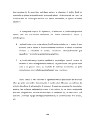 intercomunicación de economías, sociedades, culturas y educación, el ámbito donde se
desarrollan y aplican las tecnologías de las comunicaciones y la información, así como los
acuerdos entre los Estados para facilitar todo tipo de intercambios, en especial de índole
educativo.




          Las divergencias respecto del significado y el alcance de la globalización permiten
extraer otras dos conclusiones elementales con fuertes consecuencias teóricas y
metodológicas:


       1. La globalización no es un paradigma científico ni económico, en el sentido de que
          no cuenta con un objeto de estudio claramente delimitado ni ofrece un conjunto
          coherente y consistente de saberes, consensados intersubjetivamente por
          especialistas y contrastables con referentes empíricos.


       2. La globalización tampoco puede considerarse un paradigma cultural, en tanto no
          constituye el único modo posible de desarrollo. La globalización, más que un orden
          social o un proceso único, es resultado de múltiples movimientos, en parte
          contradictorios, con resultados que implican diversas conexiones.




          En este sentido se debe considerar el replanteamiento del pensamiento por medio de
ideas que están cambiando y transformando el mundo actual difiriendo los problemas de
religión, de cultura, de alimentación, de consumo, de salud, de comunicación, de estudiar,
etcétera. Son reclamos socioeconómicos con el surgimiento de los jóvenes multimedia
buscando independizarse a través del teletrabajo, el autoaprendizaje, la conectividad y el
consumo. Disminuye el papel emancipador de la familia, de las instituciones, de la escuela,
etc.




                                               189 
 
 