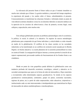 La relevancia del presente frente al futuro radica en que el instante inmediato es
mucho más valorado que el futuro. La gestión mediática y mercantil del tiempo empobrece
la experiencia del pasado y los sueños sobre el futuro, subordinándolos al presente.
Consecuentemente se transforman las relaciones formales e informales desde un punto de
vista laboral (contratos duraderos versus los sin derechos laborales ni atención médica) con
la aparición de los circuitos de sobrevivencia a base de piratería, reventa ilegal, venta
callejera y especulación, entre muchos más.




       Este enfoque globalizador presenta un problema epistemológico entre lo económico,
lo político, lo social, lo cultural y lo educativo. Se requiere de nuevas metodologías
globalizantes para comprender de qué forma individuos y colectividades se están situando
en medio de la globalización. El conflicto de las clases sociales en las sociedades
industriales se ha transformado en un conflicto de exclusión social causada por la Brecha
Digital y la brecha educativa. La escala planetaria de la economía postneoliberal no toma
en cuenta al Estado. La conjugación de lógicas internas y externas permite la creación de un
espacio supranacional, provocando cambios de funcionamiento de los Estados frente a sus
ciudadanos.




       Desde un punto de vista geopolítico puede definirse la globalización como una
tendencia profunda del desarrollo económico, tecnológico, cultural y educativo en la
sociedad contemporánea que opera en la forma de redes de intercambios y flujos materiales
y no-materiales sobre determinados espacios geoeducativos. Se instala en los espacios
geoeducativos (sistema-planeta, continentes, grupos de países, economías nacionales,
regiones de países, etc.) a partir de redes empresariales, redes educativas, corporativas e
institucionales cada vez más interconectadas e interdependientes que materializan los flujos
de intercambio de saberes multidisciplinares e interdisciplinares.




                                              190 
 
 