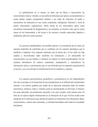La globalización en sí misma, en tanto red de flujos e intercambios de
conocimientos reales y virtuales, es una malla de relaciones que opera a escala planetaria, a
escala global, aunque incorporando también a sus redes de relaciones de poder y
mecanismos de educación en una escala continental, subregional, Nacional y local de
dichos intercambios cognoscitivos. Dicha escala de los intercambios opera como
mecanismo estructurado de desigualación y de asimetría, en términos tales que la escala
mayor de los intercambios y del acceso a los recursos, avasalla, aprovecha, depreda y
predomina sobre las escalas menores.




       Los procesos globalizadores son posibles gracias a la articulación de un marco de
soportes materiales de contenidos que se combinan con los soportes ideológicos que la
justifican e impulsan. Esos soportes materiales son al menos dos: a) Las cada vez más
amplias y diversificadas redes satelitales de información y de intercambio de
conocimientos, las que tienden a virtualizar los saberes en forma transdisciplinar. b) Los
sistemas informáticos de archivo, tratamiento, manipulación y transferencia de
información, datos y conocimientos que se ven reforzados por la expansión exponencial de
su acceso y uso, así como por la miniaturización de los artefactos y soportes.




       Los espacios geoeconómicos, geopolíticos y geoeducativos no son independientes
sino que convergen en la formación de una red planetaria en la difusión del conocimiento
humano y los saberes globales por medio de la educación utilizando todos los medios
electrónicos, artísticos, reales o virtuales como la cinematografía, la televisión, el Internet,
las casas editoriales, las productoras musicales y las artes visuales, entre muchos más. Se
trata de un espacio digital multinacional en la formación de lo que Al Gore acuñó como
autopistas de la información que además de agilizar la transferencia de información, datos,
conocimientos y saberes han aumentado, y continúan haciéndolo entre todas las sociedades
del planeta.




                                              191 
 
 