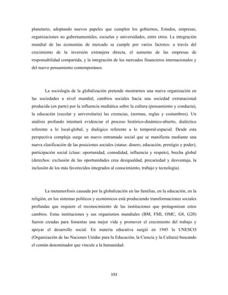 planetario, adoptando nuevos papeles que cumplen los gobiernos, Estados, empresas,
organizaciones no gubernamentales, escuelas y universidades, entre otros. La integración
mundial de las economías de mercado se cumple por varios factores: a través del
crecimiento de la inversión extranjera directa, el aumento de las empresas de
responsabilidad compartida, y la integración de los mercados financieros internacionales y
del nuevo pensamiento contemporáneo.




       La sociología de la globalización pretende mostrarnos una nueva organización en
las sociedades a nivel mundial, cambios sociales hacia una sociedad extranacional
producida (en parte) por la influencia mediática sobre la cultura (pensamiento y conducta),
la educación (escolar y universitaria) las creencias, (normas, reglas y costumbres). Un
análisis profundo intentará evidenciar el proceso histórico-dinámico-abierto, dialéctico
referente a lo local-global, y dialógico referente a lo temporal-espacial. Desde esta
perspectiva compleja surge un nuevo entramado social que se manifiesta mediante una
nueva clasificación de las posiciones sociales (status: dinero, educación, prestigio y poder),
participación social (clase: oportunidad, comodidad, influencia y respeto), brecha global
(derechos: exclusión de las oportunidades crea desigualdad, precariedad y desventaja, la
inclusión de los más favorecidos integrados al conocimiento, trabajo y tecnología).




       La metamorfosis causada por la globalización en las familias, en la educación, en la
religión, en los sistemas políticos y económicos está produciendo transformaciones sociales
profundas que requiere el reconocimiento de las instituciones que protagonizan estos
cambios. Estas instituciones y sus organismos mundiales (BM, FMI, OMC, G8, G20)
fueron creadas para fomentas una mejor vida y promover el crecimiento del trabajo y
apoyar el desarrollo social. En materia educativa surgió en 1945 la UNESCO
(Organización de las Naciones Unidas para la Educación, la Ciencia y la Cultura) buscando
el común denominador que vincule a la humanidad.




                                             193 
 
 