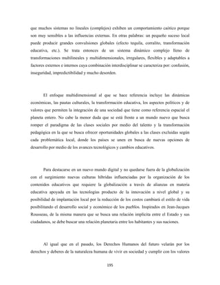 que muchos sistemas no lineales (complejos) exhiben un comportamiento caótico porque
son muy sensibles a las influencias externas. En otras palabras: un pequeño suceso local
puede producir grandes convulsiones globales (efecto tequila, corralito, transformación
educativa, etc.). Se trata entonces de un sistema dinámico complejo lleno de
transformaciones multilineales y multidimensionales, irregulares, flexibles y adaptables a
factores externos e internos cuya combinación interdisciplinar se caracteriza por: confusión,
inseguridad, impredictibilidad y mucho desorden.




       El enfoque multidimensional al que se hace referencia incluye las dinámicas
económicas, las pautas culturales, la transformación educativa, los aspectos políticos y de
valores que permiten la integración de una sociedad que tiene como referencia espacial el
planeta entero. No cabe la menor duda que se está frente a un mundo nuevo que busca
romper el paradigma de las clases sociales por medio del talento y la transformación
pedagógica en la que se busca ofrecer oportunidades globales a las clases excluidas según
cada problemática local, donde los países se unen en busca de nuevas opciones de
desarrollo por medio de los avances tecnológicos y cambios educativos.




       Para destacarse en un nuevo mundo digital y no quedarse fuera de la globalización
con el surgimiento nuevas culturas híbridas influenciadas por la organización de los
contenidos educativos que requiere la globalización a través de alianzas en materia
educativa apoyada en las tecnologías producto de la innovación a nivel global y su
posibilidad de implantación local por la reducción de los costos cambiará el estilo de vida
posibilitando el desarrollo social y económico de los pueblos. Inspirados en Jean-Jacques
Rousseau, de la misma manera que se busca una relación implícita entre el Estado y sus
ciudadanos, se debe buscar una relación planetaria entre los habitantes y sus naciones.




       Al igual que en el pasado, los Derechos Humanos del futuro velarán por los
derechos y deberes de la naturaleza humana de vivir en sociedad y cumplir con los valores


                                            195 
 
 
