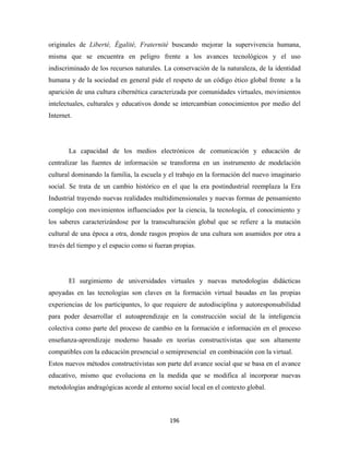 originales de Liberté, Égalité, Fraternité buscando mejorar la supervivencia humana,
misma que se encuentra en peligro frente a los avances tecnológicos y el uso
indiscriminado de los recursos naturales. La conservación de la naturaleza, de la identidad
humana y de la sociedad en general pide el respeto de un código ético global frente a la
aparición de una cultura cibernética caracterizada por comunidades virtuales, movimientos
intelectuales, culturales y educativos donde se intercambian conocimientos por medio del
Internet.




       La capacidad de los medios electrónicos de comunicación y educación de
centralizar las fuentes de información se transforma en un instrumento de modelación
cultural dominando la familia, la escuela y el trabajo en la formación del nuevo imaginario
social. Se trata de un cambio histórico en el que la era postindustrial reemplaza la Era
Industrial trayendo nuevas realidades multidimensionales y nuevas formas de pensamiento
complejo con movimientos influenciados por la ciencia, la tecnología, el conocimiento y
los saberes caracterizándose por la transculturación global que se refiere a la mutación
cultural de una época a otra, donde rasgos propios de una cultura son asumidos por otra a
través del tiempo y el espacio como si fueran propias.




       El surgimiento de universidades virtuales y nuevas metodologías didácticas
apoyadas en las tecnologías son claves en la formación virtual basadas en las propias
experiencias de los participantes, lo que requiere de autodisciplina y autoresponsabilidad
para poder desarrollar el autoaprendizaje en la construcción social de la inteligencia
colectiva como parte del proceso de cambio en la formación e información en el proceso
enseñanza-aprendizaje moderno basado en teorías constructivistas que son altamente
compatibles con la educación presencial o semipresencial en combinación con la virtual.
Estos nuevos métodos constructivistas son parte del avance social que se basa en el avance
educativo, mismo que evoluciona en la medida que se modifica al incorporar nuevas
metodologías andragógicas acorde al entorno social local en el contexto global.



                                            196 
 
 
