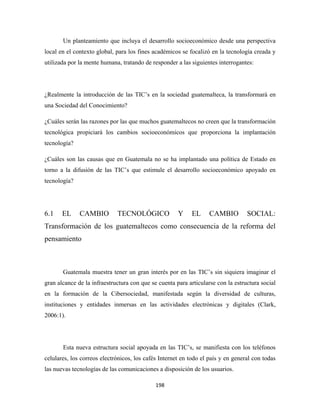 Un planteamiento que incluya el desarrollo socioeconómico desde una perspectiva
local en el contexto global, para los fines académicos se focalizó en la tecnología creada y
utilizada por la mente humana, tratando de responder a las siguientes interrogantes:




¿Realmente la introducción de las TIC’s en la sociedad guatemalteca, la transformará en
una Sociedad del Conocimiento?

¿Cuáles serán las razones por las que muchos guatemaltecos no creen que la transformación
tecnológica propiciará los cambios socioeconómicos que proporciona la implantación
tecnología?

¿Cuáles son las causas que en Guatemala no se ha implantado una política de Estado en
torno a la difusión de las TIC’s que estimule el desarrollo socioeconómico apoyado en
tecnología?




6.1    EL     CAMBIO         TECNOLÓGICO              Y    EL      CAMBIO         SOCIAL:
Transformación de los guatemaltecos como consecuencia de la reforma del
pensamiento



       Guatemala muestra tener un gran interés por en las TIC’s sin siquiera imaginar el
gran alcance de la infraestructura con que se cuenta para articularse con la estructura social
en la formación de la Cibersociedad, manifestada según la diversidad de culturas,
instituciones y entidades inmersas en las actividades electrónicas y digitales (Clark,
2006:1).




       Esta nueva estructura social apoyada en las TIC’s, se manifiesta con los teléfonos
celulares, los correos electrónicos, los cafés Internet en todo el país y en general con todas
las nuevas tecnologías de las comunicaciones a disposición de los usuarios.

                                             198 
 
 