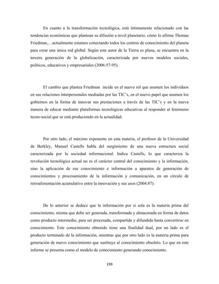 En cuanto a la transformación tecnológica, está íntimamente relacionado con las
tendencias económicas que plantean su difusión a nivel planetario, cómo lo afirma Thomas
Friedman,…actualmente estamos conectando todos los centros de conocimiento del planeta
para crear una única red global. Según este autor de la Tierra es plana, se encuentra en la
tercera generación de la globalización, caracterizada por nuevos modelos sociales,
políticos, educativos y empresariales (2006:57-95).




       El cambio que plantea Friedman incide en el nuevo rol que asumen los individuos
en sus relaciones interpersonales mediadas por las TIC’s, en el nuevo papel que asumen los
gobiernos en la forma de innovar sus prestaciones a través de las TIC’s y en la nueva
manera de educar mediante plataformas tecnológicas educativas al responder al fenómeno
tecno-social que se está produciendo en la actualidad.




       Por otro lado, el máximo exponente en esta materia, el profesor de la Universidad
de Berkley, Manuel Castells habla del surgimiento de una nueva estructura social
caracterizada por la sociedad informacional. Indica Castells, lo que caracteriza la
revolución tecnológica actual no es el carácter central del conocimiento y la información,
sino la aplicación de ese conocimiento e información a aparatos de generación de
conocimientos y procesamiento de la información y comunicación, en un círculo de
retroalimentación acumulativo entre la innovación y sus usos (2004:87).




       De lo anterior se deduce que la información por si sola es la materia prima del
conocimiento, misma que debe ser generada, transformada y almacenada en forma de datos
como producto intermedio, para ser procesada, compartida y difundida hasta convertirse en
conocimiento. Este conocimiento obtenido tiene una finalidad dual, por un lado es el
producto terminado de la información, mientras que por otro lado es la materia prima para
generación de nuevo conocimiento que sustituye al conocimiento obsoleto. Lo que en este
informe se presenta como el modelo de conocimiento generando conocimiento.


                                            199 
 
 