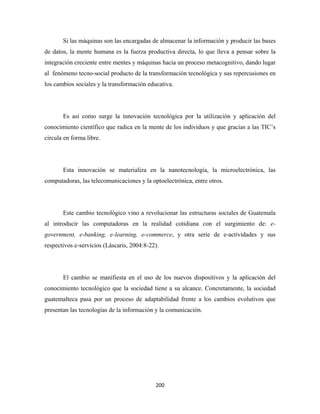 Si las máquinas son las encargadas de almacenar la información y producir las bases
de datos, la mente humana es la fuerza productiva directa, lo que lleva a pensar sobre la
integración creciente entre mentes y máquinas hacia un proceso metacognitivo, dando lugar
al fenómeno tecno-social producto de la transformación tecnológica y sus repercusiones en
los cambios sociales y la transformación educativa.




       Es así como surge la innovación tecnológica por la utilización y aplicación del
conocimiento científico que radica en la mente de los individuos y que gracias a las TIC’s
circula en forma libre.




       Esta innovación se materializa en la nanotecnología, la microelectrónica, las
computadoras, las telecomunicaciones y la optoelectrónica, entre otros.




       Este cambio tecnológico vino a revolucionar las estructuras sociales de Guatemala
al introducir las computadoras en la realidad cotidiana con el surgimiento de: e-
government, e-banking, e-learning, e-commerce, y otra serie de e-actividades y sus
respectivos e-servicios (Láscaris, 2004:8-22).




       El cambio se manifiesta en el uso de los nuevos dispositivos y la aplicación del
conocimiento tecnológico que la sociedad tiene a su alcance. Concretamente, la sociedad
guatemalteca pasa por un proceso de adaptabilidad frente a los cambios evolutivos que
presentan las tecnologías de la información y la comunicación.




                                            200 
 
 