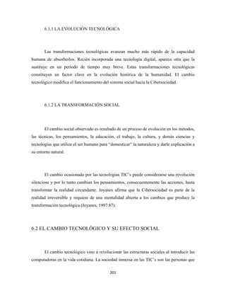 6.1.1 LA EVOLUCIÓN TECNOLÓGICA




       Las transformaciones tecnológicas avanzan mucho más rápido de la capacidad
humana de absorberlos. Recién incorporada una tecnología digital, aparece otra que la
sustituye en un periodo de tiempo muy breve. Estas transformaciones tecnológicas
constituyen un factor clave en la evolución histórica de la humanidad. El cambio
tecnológico modifica el funcionamiento del sistema social hacia la Cibersociedad.




       6.1.2 LA TRANSFORMACIÓN SOCIAL




       El cambio social observado es resultado de un proceso de evolución en los métodos,
las técnicas, los pensamientos, la educación, el trabajo, la cultura, y demás ciencias y
tecnologías que utiliza el ser humano para “domesticar” la naturaleza y darle explicación a
su entorno natural.




       El cambio ocasionado por las tecnologías TIC’s puede considerarse una revolución
silenciosa y por lo tanto cambian los pensamientos, consecuentemente las acciones, hasta
transformar la realidad circundante. Joyanes afirma que la Cibersociedad es parte de la
realidad irreversible y requiere de una mentalidad abierta a los cambios que produce la
transformación tecnológica (Joyanes, 1997:87).




6.2 EL CAMBIO TECNOLÓGICO Y SU EFECTO SOCIAL



       El cambio tecnológico vino a revolucionar las estructuras sociales al introducir las
computadoras en la vida cotidiana. La sociedad inmersa en las TIC’s son las personas que

                                           201 
 
 