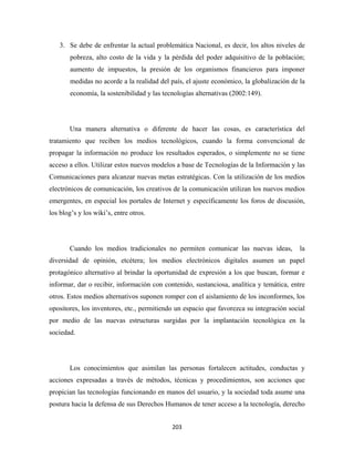 3. Se debe de enfrentar la actual problemática Nacional, es decir, los altos niveles de
        pobreza, alto costo de la vida y la pérdida del poder adquisitivo de la población;
        aumento de impuestos, la presión de los organismos financieros para imponer
        medidas no acorde a la realidad del país, el ajuste económico, la globalización de la
        economía, la sostenibilidad y las tecnologías alternativas (2002:149).




       Una manera alternativa o diferente de hacer las cosas, es característica del
tratamiento que reciben los medios tecnológicos, cuando la forma convencional de
propagar la información no produce los resultados esperados, o simplemente no se tiene
acceso a ellos. Utilizar estos nuevos modelos a base de Tecnologías de la Información y las
Comunicaciones para alcanzar nuevas metas estratégicas. Con la utilización de los medios
electrónicos de comunicación, los creativos de la comunicación utilizan los nuevos medios
emergentes, en especial los portales de Internet y específicamente los foros de discusión,
los blog’s y los wiki’s, entre otros.




       Cuando los medios tradicionales no permiten comunicar las nuevas ideas,             la
diversidad de opinión, etcétera; los medios electrónicos digitales asumen un papel
protagónico alternativo al brindar la oportunidad de expresión a los que buscan, formar e
informar, dar o recibir, información con contenido, sustanciosa, analítica y temática, entre
otros. Estos medios alternativos suponen romper con el aislamiento de los inconformes, los
opositores, los inventores, etc., permitiendo un espacio que favorezca su integración social
por medio de las nuevas estructuras surgidas por la implantación tecnológica en la
sociedad.




       Los conocimientos que asimilan las personas fortalecen actitudes, conductas y
acciones expresadas a través de métodos, técnicas y procedimientos, son acciones que
propician las tecnologías funcionando en manos del usuario, y la sociedad toda asume una
postura hacia la defensa de sus Derechos Humanos de tener acceso a la tecnología, derecho


                                             203 
 
 