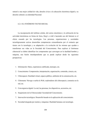 natural a una mejor calidad de vida, derecho cívico a la educación electrónica digital y su
derecho cultural a su identidad Nacional.




       6.2.1 EL FENÓMENO TECNO-SOCIAL




       La incorporación del teléfono celular, del correo electrónico y la utilización de las
actividad electrónicas en forma de foros, blog’s o wiki’s haciendo uso del Internet es el
efecto causado por las tecnologías. Las personas, organizaciones y sociedades
tecnológicamente activas desarrollan competencias extraordinarias por el contacto que
tienen con la tecnología y su adaptación a la evolución de las mismas que ayudan a
transformar sus vidas en la Sociedad del Conocimiento. Para explicar el fenómeno
cibersocial se deben identificar los componentes que convergen en la dualidad hombre y
máquina, una fusión interdependiente que se puede explicar desde las siguientes
perspectivas:




    1. Información: Datos, experiencia codificada, mensajes, etc.

    2. Conocimiento: Comprensión, interpretación, organización, contenido, ciencia, etc.

    3. Ciberespacio: Realidad virtual, espacio público, ambiente de la comunicación, etc.

    4. Cibernauta: Navega o surfea la Web, exploradores del ciberespacio, comunica en la
       red, etc.

    5. Convergencia digital: La red, las personas, los dispositivos, accesorios, etc.

    6. Surgimiento de la Cibersociedad: Sociedad del Conocimiento.

    7. Innovación tecnológica: Desarrollo basado en la aplicación del conocimiento.

    8. Sociedad integrada por mentes y máquinas: Dualidad humana con tecnología.



                                             204 
 
 