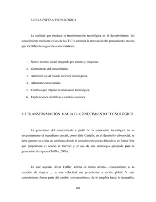 6.2.2 LA ESFERA TECNOLÓGICA




       La realidad que produce la transformación tecnológica en el descubrimiento del
conocimiento mediante el uso de las TIC’s estimula la renovación del pensamiento, misma
que identifica las siguientes características:




    1. Nuevo entorno social integrado por mentes y máquinas.

    2. Generadoras del conocimiento.

    3. Ambiente social basado en redes tecnológicas.

    4. Altamente estructuradas.

    5. Cambios que impone la innovación tecnológica.

    6. Explicaciones científicas a cambios sociales.




6.3 TRANSFORMACIÓN HACIA EL CONOCIMIENTO TECNOLÓGICO



       La generación del conocimiento a partir de la innovación tecnológica no es
necesariamente el ingrediente crucial, como diría Castells; en el desarrollo cibersocial, se
debe generar un clima de confianza donde el conocimiento pueda difundirse en forma libre
que proporciona el acceso al Internet y el uso de una tecnología apropiada para la
generación de riqueza (Toffler, 2006).




       En este aspecto, Alvin Toffler, afirma en forma directa,…conocimiento es la
creación de riqueza…,…a una velocidad sin precedentes a escala global. Y este
conocimiento forma parte del cambio socioeconómico de lo tangible hacia lo intangible,


                                                 205 
 
 