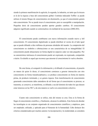 siendo la primera manifestación la agrícola, la segunda, la industria, en tanto que la tercera
es la de la riqueza a base del conocimiento global. Continúa indicando Toffler: se puede
utilizar el mismo bloque de conocimientos sin disminuirlo, ya que el conocimiento genera
más conocimiento. No se puede tocar el conocimiento, pero es susceptible a manipulación.
Pequeñas dosis de conocimiento pueden aportar grandes cambios. El conocimiento
adquiere significado cuando se contextualiza a la realidad de las naciones (2006:203).




       El conocimiento puede combinarse con nueva información creando nuevo y útil
conocimiento. El conocimiento digitalizado se puede distribuir al vecino de al lado igual
que se puede difundir a diez millones de personas alrededor del mundo. La compresión del
conocimiento en símbolos o abstracciones es una característica de su intangibilidad. El
conocimiento puede almacenarse en forma digital en espacios cada vez más pequeños. Por
su característica intrínseca el conocimiento puede ser expresado, no expresado, compartido
o tácito. Un detalle es aquel que reconoce que atesorar el conocimiento lo vuelve obsoleto.




       De esta forma, al compartir la información y al difundir el conocimiento, al ponerlo
en manos de quien lo desee, el conocimiento comienza a generar interacción con otro
conocimiento en forma transdisciplinaria y se produce conocimiento en forma de materia
prima, de producto terminado, y se genera riqueza. Esta transformación de conocimiento
generando conocimiento debe entenderse de tal forma que el conocimiento se procese, se
transmita, se conserve, se transforme, se difunda y sea del dominio de todos los que deseen
estar inmersos en las TIC’s, de esta manera se vuelve en conocimiento colectivo.




       Cuanto más conocimiento se utilice, más del mismo se crea. Esta es la forma de
llegar al conocimiento científico, y finalmente, alcanzar la sabiduría. Esta forma de abordar
las tecnologías es un conjunto organizado de conocimientos científicos y empíricos, para
ser empleado, utilizado, y aplicado para el bienestar de la humanidad. Cabe destacar dos
criterios estandarizados por muchos autores: la incorporación y la modernidad, se considera


                                             206 
 
 