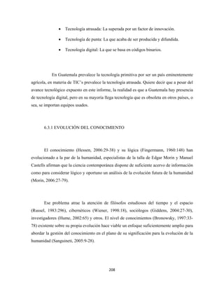 •   Tecnología atrasada: La superada por un factor de innovación.

               •   Tecnología de punta: La que acaba de ser producida y difundida.

               •   Tecnología digital: La que se basa en códigos binarios.




           En Guatemala prevalece la tecnología primitiva por ser un país eminentemente
agrícola, en materia de TIC’s prevalece la tecnología atrasada. Quiere decir que a pesar del
avance tecnológico expuesto en este informe, la realidad es que a Guatemala hay presencia
de tecnología digital, pero en su mayoría llega tecnología que es obsoleta en otros países, o
sea, se importan equipos usados.




       6.3.1 EVOLUCIÓN DEL CONOCIMIENTO




       El conocimiento (Hessen, 2006:29-38) y su lógica (Fingermann, 1960:148) han
evolucionado a la par de la humanidad, especialistas de la talla de Edgar Morin y Manuel
Castells afirman que la ciencia contemporánea dispone de suficiente acervo de información
como para considerar lógico y oportuno un análisis de la evolución futura de la humanidad
(Morin, 2006:27-79).




       Ese problema atrae la atención de filósofos estudiosos del tiempo y el espacio
(Russel, 1983:296), cibernéticos (Wiener, 1998:18), sociólogos (Giddens, 2004:27-30),
investigadores (Hume, 2002:65) y otros. El nivel de conocimientos (Bronowsky, 1997:33-
78) existente sobre su propia evolución hace viable un enfoque suficientemente amplio para
abordar la gestión del conocimiento en el plano de su significación para la evolución de la
humanidad (Sanguineti, 2005:9-28).




                                            208 
 
 