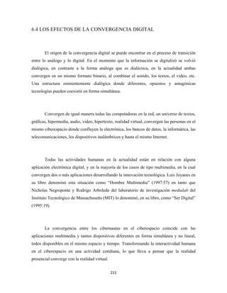 6.4 LOS EFECTOS DE LA CONVERGENCIA DIGITAL



       El origen de la convergencia digital se puede encontrar en el proceso de transición
entre lo análogo y lo digital. En el momento que la información se digitalizó se volvió
dialógica, en contraste a la forma análoga que es dialéctica, en la actualidad ambas
convergen en un mismo formato binario, al combinar el sonido, los textos, el video, etc.
Una estructura eminentemente dialógica donde diferentes, opuestos y antagónicas
tecnologías pueden coexistir en forma simultánea.




       Convergen de igual manera todas las computadoras en la red, un universo de textos,
gráficas, hipermedia, audio, video, hipertexto, realidad virtual, convergen las personas en el
mismo ciberespacio donde confluyen la electrónica, los bancos de datos, la informática, las
telecomunicaciones, los dispositivos inalámbricos y hasta el mismo Internet.




       Todas las actividades humanas en la actualidad están en relación con alguna
aplicación electrónica digital, y en la mayoría de los casos de tipo multimedia, en la cual
convergen dos o más aplicaciones desarrollando la innovación tecnológica. Luis Joyanes en
su libro denominó esta situación como “Hombre Multimedia” (1997:57) en tanto que
Nicholas Negroponte y Rodrigo Arboleda del laboratorio de investigación medialab del
Instituto Tecnológico de Massachusetts (MIT) lo denominó, en su libro, como “Ser Digital”
(1995:19).




       La convergencia entre los cibernautas en el ciberespacio coincide con las
aplicaciones multimedia y tantos dispositivos diferentes en forma simultánea y no lineal,
todos disponibles en el mismo espacio y tiempo. Transformando la interactividad humana
en el ciberespacio en una actividad cotidiana, lo que lleva a pensar que la realidad
presencial converge con la realidad virtual.


                                               211 
 
 