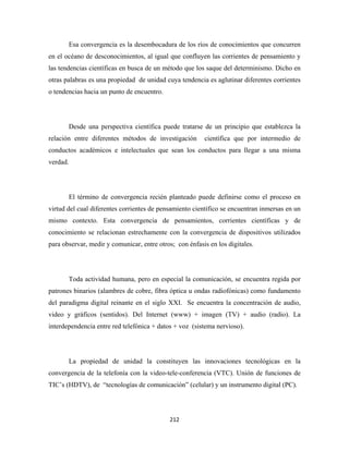 Esa convergencia es la desembocadura de los ríos de conocimientos que concurren
en el océano de desconocimientos, al igual que confluyen las corrientes de pensamiento y
las tendencias científicas en busca de un método que los saque del determinismo. Dicho en
otras palabras es una propiedad de unidad cuya tendencia es aglutinar diferentes corrientes
o tendencias hacia un punto de encuentro.




       Desde una perspectiva científica puede tratarse de un principio que establezca la
relación entre diferentes métodos de investigación       científica que por intermedio de
conductos académicos e intelectuales que sean los conductos para llegar a una misma
verdad.




       El término de convergencia recién planteado puede definirse como el proceso en
virtud del cual diferentes corrientes de pensamiento científico se encuentran inmersas en un
mismo contexto. Esta convergencia de pensamientos, corrientes científicas y de
conocimiento se relacionan estrechamente con la convergencia de dispositivos utilizados
para observar, medir y comunicar, entre otros; con énfasis en los digitales.




       Toda actividad humana, pero en especial la comunicación, se encuentra regida por
patrones binarios (alambres de cobre, fibra óptica u ondas radiofónicas) como fundamento
del paradigma digital reinante en el siglo XXI. Se encuentra la concentración de audio,
video y gráficos (sentidos). Del Internet (www) + imagen (TV) + audio (radio). La
interdependencia entre red telefónica + datos + voz (sistema nervioso).




       La propiedad de unidad la constituyen las innovaciones tecnológicas en la
convergencia de la telefonía con la video-tele-conferencia (VTC). Unión de funciones de
TIC’s (HDTV), de “tecnologías de comunicación” (celular) y un instrumento digital (PC).




                                            212 
 
 