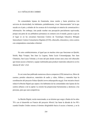 6.4.1 SEÑALES DE CAMBIO




       En comunidades lejanas de Guatemala, áreas rurales y hasta primitivas (sin
servicios de electricidad), los habitantes, probablemente, vivan “desconectados” de lo que
sucede en el país y aislados de los avances de la tecnología en materia de comunicación e
información. Sin embargo, ésta puede resultar una percepción parcialmente equivocada,
porque una parte de sus pobladores permanece en contacto con el mundo, gracias a que en
el lugar (o en las cercanías) funcionan Centros de Tecnología Educativa Bilingüe
Intercultural, Centros Comunitarios Digitales (CCD), cibercafés, telecentros y otros centros
con computadoras conectadas a Internet.




       En estos establecimientos, al igual que en muchos otros que funcionan en Quiché,
Sololá, Baja Verapaz, San Juan La Laguna, Santa Lucía Cotzumalguapa, San Juan
Chamelco, San Lucas Tolimán y el resto del país donde existen unos cinco mil cibercafés
que tienen acceso a Internet y equipo multimedia para producir materiales educativos en los
idiomas K’iche’ e Ixil.




       Es así como han publicado numerosos discos compactos (CD) interactivos, libros de
cuentos, portales educativos, materiales de audio y video, folletos y manuales bajo la
coordinación del proyecto Enlace Quiché (www.enlacequiche.org.gt). Esta iniciativa buscó
reducir la Brecha Digital que separa a los habitantes de las comunidades más lejanas de los
centros urbanos o de la capital. La misión fue proporcionar herramientas y destrezas a las
personas, para que sean competitivas.




       La Brecha Digital, recién mencionada, es un término que surge a finales de los años
70’s con el desarrollo en Francia del proyecto Minitel; fue hasta la década de los 90’s
cuando Estados Unidos retoma el término dirigiéndolo hacia el acceso a Internet, y en la


                                            214 
 
 