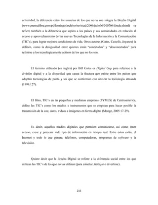 actualidad, la diferencia entre los usuarios de los que no lo son integra la Brecha Digital
(www.prensalibre.com/pl/domingo/archivo/revistad/2006/julio06/300706/fondo.shtml)         se
refiere también a la diferencia que separa a los países y sus comunidades en relación al
acceso y aprovechamiento de las nuevas Tecnologías de la Información y la Comunicación
(TIC’s), para lograr mejores condiciones de vida. Otros autores (Gates, Castells, Joyanes) la
definen, como la desigualdad entre quienes están “conectados” y “desconectados” para
referirse a los tecnológicamente activos de los que no los son.




       El término utilizado (en inglés) por Bill Gates es Digital Gap para referirse a la
división digital y a la disparidad que causa la fractura que existe entre los países que
adoptan tecnologías de punta y los que se conforman con utilizar la tecnología atrasada
(1999:127).




       El libro, TIC’s en las pequeñas y medianas empresas (PYMES) de Centroamérica,
define las TIC’s como los medios e instrumentos que se emplean para hacer posible la
transmisión de la voz, datos, vídeos e imágenes en forma digital (Monge, 2005:17-29).




       Es decir, aquellos medios digitales que permiten comunicarse, así como tener
acceso, crear y procesar todo tipo de información en tiempo real. Entre estos están, el
Internet y todo lo que genera, teléfonos, computadoras, programas de software y la
televisión.




       Quiere decir que la Brecha Digital se refiere a la diferencia social entre los que
utilizan las TIC’s de los que no las utilizan (para estudiar, trabajar o divertirse).




                                               215 
 
 