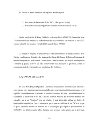 Es así que se puede establecer dos tipos de Brecha Digital:




           1. Brecha vertical (usuarios de las TIC’s y los que no lo son).
           2. Brecha horizontal (competencias entre los mismos usuarios TIC’s).




       Según publicación de Lucy Calderón en Prensa Libre (2005:53) Guatemala tiene
756 mil usuarios de Internet, lo cual representaba un crecimiento con relación al año 2000,
cuando había 65 mil usuarios y al año 2004, cuando había 400.000.




       Al parecer la mayoría de estos servicios están concentrados en centros urbanos de la
Capital y del interior, dejando a las áreas rurales fuera del alcance de la tecnología, que de
otra forma apoyaría a agricultores, comerciantes y asociaciones a que tengan acceso propio
a Internet y poder, a través de ella, comercializar sus productos o gestionar, desde su
comunidad, todo lo relacionado con las oficinas del Gobierno.




       6.4.2 CAUSAS DEL CAMBIO




       El caso de la Brecha Digital en Guatemala parece menos dramática con relación a
otros países, pues algunos expertos consultados para esta investigación (mencionados en el
capítulo 3) consideran que el país está al nivel de los demás del área. La realidad es que en
Guatemala la utilización de las TIC’s es una cuestión relativa. Es de lo más normal, por
ejemplo, ver a un “chiclero” con un celular, él está conectado utiliza un factor de
conectividad tecnológica. Esto es muestra de que el país no está lejos de las TIC’s es lo que
se pudo observar durante la Semana de la Tecnología que organizó recientemente el
CONCYT, los últimos cuatro años. Durante esos eventos varios grupos de la provincia



                                             216 
 
 