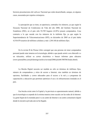 hicieron presentaciones del software Nacional que están desarrollando, aunque, en algunos
casos, asesorados por expertos extranjeros.




        La percepción que se tiene, en apariencia, contradice los números, ya que según la
Encuesta Nacional de Condiciones de Vida del año 2000, del Instituto Nacional de
Estadística (INE), en el país sólo 93,789 hogares (4.28%) poseen computadora. Cosa
contraria a lo que sucede con los números de la telefonía fija, ya que según la
Superintendencia de Telecomunicaciones (SIT), en diciembre de 2005 en el país había
4,510.670 usuarios de teléfonos celulares y más 1,248.160 de teléfonos fijos.




        En la revista D de Prensa Libre consignó que una persona sin tener computadora
personal puede estar inmersa en la tecnología, debido a que puede asistir a un cibercafé o a
un telecentro, utilizar su correo electrónico o buscar informes para educarse
(www.prensalibre.com/pl/domingo/archivo/revistad/2006/julio06/300706/fondo.shtml).




        La Brecha Digital necesita ser medida no sólo en términos de teléfonos fijos,
número de computadoras y sitios de acceso a Internet, sino también en términos de
opciones, facilidades y costos adecuados para el acceso a la red y a programas de
capacitación y educación que permitan optimizar el uso a la infraestructura instalada en el
país.




        Esa brecha existe entre la Capital y la provincia es aparentemente natural, debido a
que la tecnología se expande de la misma manera como sucede con las redes de la Internet.
La gente bajará de la montaña para ir a un centro de Internet o un centro comunitario digital
donde la iniciativa privada aún no ha llegado.




                                              217 
 
 