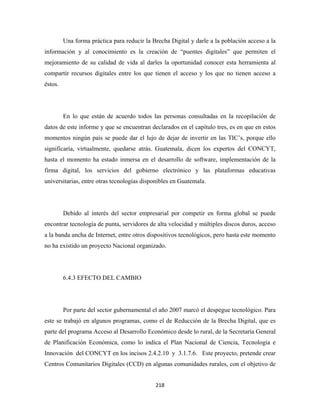Una forma práctica para reducir la Brecha Digital y darle a la población acceso a la
información y al conocimiento es la creación de “puentes digitales” que permiten el
mejoramiento de su calidad de vida al darles la oportunidad conocer esta herramienta al
compartir recursos digitales entre los que tienen el acceso y los que no tienen acceso a
éstos.




         En lo que están de acuerdo todos las personas consultadas en la recopilación de
datos de este informe y que se encuentran declarados en el capítulo tres, es en que en estos
momentos ningún país se puede dar el lujo de dejar de invertir en las TIC’s, porque ello
significaría, virtualmente, quedarse atrás. Guatemala, dicen los expertos del CONCYT,
hasta el momento ha estado inmersa en el desarrollo de software, implementación de la
firma digital, los servicios del gobierno electrónico y las plataformas educativas
universitarias, entre otras tecnologías disponibles en Guatemala.




         Debido al interés del sector empresarial por competir en forma global se puede
encontrar tecnología de punta, servidores de alta velocidad y múltiples discos duros, acceso
a la banda ancha de Internet, entre otros dispositivos tecnológicos, pero hasta este momento
no ha existido un proyecto Nacional organizado.




         6.4.3 EFECTO DEL CAMBIO




         Por parte del sector gubernamental el año 2007 marcó el despegue tecnológico. Para
este se trabajó en algunos programas, como el de Reducción de la Brecha Digital, que es
parte del programa Acceso al Desarrollo Económico desde lo rural, de la Secretaría General
de Planificación Económica, como lo indica el Plan Nacional de Ciencia, Tecnología e
Innovación del CONCYT en los incisos 2.4.2.10 y 3.1.7.6. Este proyecto, pretende crear
Centros Comunitarios Digitales (CCD) en algunas comunidades rurales, con el objetivo de


                                             218 
 
 