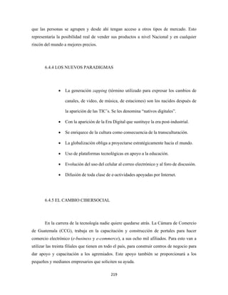 que las personas se agrupen y desde ahí tengan acceso a otros tipos de mercado. Esto
representaría la posibilidad real de vender sus productos a nivel Nacional y en cualquier
rincón del mundo a mejores precios.




       6.4.4 LOS NUEVOS PARADIGMAS




               •   La generación zapping (término utilizado para expresar los cambios de

                   canales, de video, de música, de estaciones) son los nacidos después de

                   la aparición de las TIC’s. Se les denomina “nativos digitales”.

               •   Con la aparición de la Era Digital que sustituye la era post-industrial.

               •   Se enriquece de la cultura como consecuencia de la transculturación.

               •   La globalización obliga a proyectarse estratégicamente hacia el mundo.

               •   Uso de plataformas tecnológicas en apoyo a la educación.

               •   Evolución del uso del celular al correo electrónico y al foro de discusión.

               •   Difusión de toda clase de e-actividades apoyadas por Internet.




       6.4.5 EL CAMBIO CIBERSOCIAL




       En la carrera de la tecnología nadie quiere quedarse atrás. La Cámara de Comercio
de Guatemala (CCG), trabaja en la capacitación y construcción de portales para hacer
comercio electrónico (e-business y e-commerce), a sus ocho mil afiliados. Para esto van a
utilizar las treinta filiales que tienen en todo el país, para construir centros de negocio para
dar apoyo y capacitación a los agremiados. Este apoyo también se proporcionará a los
pequeños y medianos empresarios que soliciten su ayuda.

                                              219 
 
 