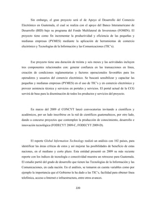Sin embargo, el gran proyecto será el de Apoyo al Desarrollo del Comercio
Electrónico en Guatemala, el cual se realiza con el apoyo del Banco Interamericano de
Desarrollo (BID) bajo su programa del Fondo Multilateral de Inversiones (FOMIN). El
proyecto tiene como fin incrementar la productividad y eficiencia de las pequeñas y
medianas empresas (PYMES) mediante la aplicación de herramientas de comercio
electrónico y Tecnologías de la Información y las Comunicaciones (TIC’s).




       Ese proyecto tiene una duración de treinta y seis meses y las actividades incluyen
tres componentes relacionados con: generar confianza en las transacciones en línea,
creación de condiciones reglamentarias y factores operacionales favorables para los
operadores y usuarios del comercio electrónico. Se buscará sensibilizar y capacitar las
pequeñas y medianas empresas (PYMES) en el uso de TIC’s y en comercio electrónico y
proveer asistencia técnica y servicios en portales y servicios. El portal actual de la CCG
servirá de base para la diseminación de todos los productos y servicios del proyecto.




       En marzo del 2009 el CONCYT lanzó convocatorias invitando a científicos y
académicos, por un lado inscribirse en la red de científicos guatemaltecos, por otro lado,
dando a concurso proyectos que contemplen la producción de conocimiento, desarrollo e
innovación tecnológica (FODECYT 2009-C, FODECYT 2009-D).




       El reporte Global Information Technology realizó un análisis con 102 países, para
identificar las áreas críticas de estos y así mejorar las posibilidades de beneficio de estas
naciones, en el mediano y corto plazo. Esta entidad presentó en 2009 su más reciente
reporte con los índices de tecnología e conectividad muestra un retroceso para Guatemala.
El estudio partió del grado de desarrollo que tienen las Tecnologías de la Información y las
Comunicaciones, en cada nación. En el análisis, se tomaron en cuenta variables como por
ejemplo la importancia que el Gobierno le ha dado a las TIC’s, facilidad para obtener línea
telefónica, acceso a Internet e infraestructura, entre otros avances.


                                              220 
 
 