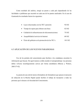 Como resultado del análisis, otorgó un puesto a cada país dependiendo de las
facilidades o problemas que encontró en cada uno de los puntos analizados. En el caso de
Guatemala los resultados fueron los siguientes:




               •   Leyes relacionadas con las TIC’s posición:                92/102

               •   Tiempo de espera para obtener una línea:                  82/102

               •   Calidad de la infraestructura de telecomunicaciones:      75/102

               •   Asequibilidad al servicio de Internet:                    68/102

               •   Éxito del gobierno en la promoción de las TIC’s:          101/102




6.5 APLICACIÓN DE LOS NUEVOS PARADIGMAS



       Uso de los portales del conocimiento para facilitar a los ciudadanos encontrar la
información que buscan. De igual manera se debe enseñar el autoaprendizaje. Las personas
deben volverse tecnológicamente activos por forma autodidacta (Marcus y Watters,
2003:37-42).




       La puesta de una red de tutores (formadores de formadores) que apoyen el proyecto
de reducción de la Brecha Digital puede facilitar el trabajo de incorporar a todas las
personas que lo deseen a la Sociedad del Conocimiento.




                                             221 
 
 