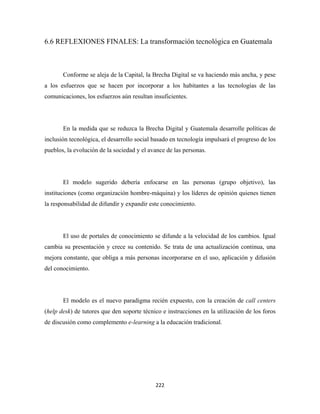 6.6 REFLEXIONES FINALES: La transformación tecnológica en Guatemala



       Conforme se aleja de la Capital, la Brecha Digital se va haciendo más ancha, y pese
a los esfuerzos que se hacen por incorporar a los habitantes a las tecnologías de las
comunicaciones, los esfuerzos aún resultan insuficientes.




       En la medida que se reduzca la Brecha Digital y Guatemala desarrolle políticas de
inclusión tecnológica, el desarrollo social basado en tecnología impulsará el progreso de los
pueblos, la evolución de la sociedad y el avance de las personas.




       El modelo sugerido debería enfocarse en las personas (grupo objetivo), las
instituciones (como organización hombre-máquina) y los líderes de opinión quienes tienen
la responsabilidad de difundir y expandir este conocimiento.




       El uso de portales de conocimiento se difunde a la velocidad de los cambios. Igual
cambia su presentación y crece su contenido. Se trata de una actualización continua, una
mejora constante, que obliga a más personas incorporarse en el uso, aplicación y difusión
del conocimiento.




       El modelo es el nuevo paradigma recién expuesto, con la creación de call centers
(help desk) de tutores que den soporte técnico e instrucciones en la utilización de los foros
de discusión como complemento e-learning a la educación tradicional.




                                            222 
 
 