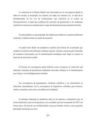 La reducción de la Brecha Digital está relacionada con la convergencia digital en
todos los niveles, la tecnología, los usuarios, las redes, los sistemas, etc., se trata de la
desembocadura de los ríos de conocimientos que concurren en el océano de
desconocimientos, al igual que confluyen las corrientes de pensamiento y las tendencias
científicas en busca de un método que los saque del determinismo que ensancha la brecha.




       En otras palabras es una propiedad de unidad cuya tendencia es aglutinar diferentes
corrientes o tendencias hacia un punto de encuentro.




       Se puede mirar desde una perspectiva científica por tratarse de un principio que
establece la relación entre diferentes métodos, técnicas, sistemas y procesos por intermedio
de conductos relacionados con la transformación tecnológica para llegar al camino en
dirección de una misma verdad.




       El término de convergencia puede definirse como el proceso en virtud del cual
diferentes corrientes de pensamiento totalmente renovados influyen en la transformación
que incluya a los tecnológicamente excluidos.




       Esa convergencia de pensamientos, corrientes científicas y de conocimiento se
relacionan estrechamente con la convergencia de dispositivos utilizados para observar,
medir y comunicar, entre otros; con énfasis en los digitales.




       El principio relacional se manifiesta, tanto en los aparatos y dispositivos que en
forma tradicional, como en las personas y las sociedades que han incorporado las TIC’s en
forma activa. Se trata de una realidad donde el proceso humano tiende a estar conectado
para poder interactuar con otros.


                                             223 
 
 