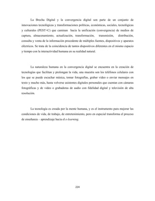 La Brecha Digital y la convergencia digital son parte de un conjunto de
innovaciones tecnológicas y transformaciones políticas, económicas, sociales, tecnológicas
y culturales (PEST+C) que caminan hacia la unificación (convergencia) de medios de
captura, almacenamiento, actualización, transformación,         transmisión,    distribución,
consulta y venta de la información procedente de múltiples fuentes, dispositivos y aparatos
eléctricos. Se trata de la coincidencia de tantos dispositivos diferentes en el mismo espacio
y tiempo con la interactividad humana en su realidad natural.




       La naturaleza humana en la convergencia digital se encuentra en la creación de
tecnologías que facilitan y prolongan la vida, una muestra son los teléfonos celulares con
los que se puede escuchar música, tomar fotografías, grabar video o enviar mensajes en
texto y mucho más, hasta volverse asistentes digitales personales que cuentan con cámaras
fotográficas y de video o grabadoras de audio con fidelidad digital y televisión de alta
resolución.




       La tecnología es creada por la mente humana, y es el instrumento para mejorar las
condiciones de vida, de trabajo, de entretenimiento, pero en especial transforma el proceso
de enseñanza – aprendizaje hacia el e-learning.




                                            224 
 
 