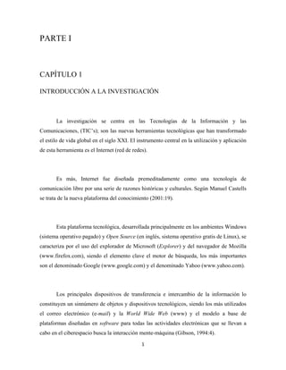 PARTE I



CAPÍTULO 1

INTRODUCCIÓN A LA INVESTIGACIÓN



       La investigación se centra en las Tecnologías de la Información y las
Comunicaciones, (TIC’s); son las nuevas herramientas tecnológicas que han transformado
el estilo de vida global en el siglo XXI. El instrumento central en la utilización y aplicación
de esta herramienta es el Internet (red de redes).




       Es más, Internet fue diseñada premeditadamente como una tecnología de
comunicación libre por una serie de razones históricas y culturales.  Según Manuel Castells
se trata de la nueva plataforma del conocimiento (2001:19).




       Esta plataforma tecnológica, desarrollada principalmente en los ambientes Windows
(sistema operativo pagado) y Open Source (en inglés, sistema operativo gratis de Linux), se
caracteriza por el uso del explorador de Microsoft (Explorer) y del navegador de Mozilla
(www.firefox.com), siendo el elemento clave el motor de búsqueda, los más importantes
son el denominado Google (www.google.com) y el denominado Yahoo (www.yahoo.com).




       Los principales dispositivos de transferencia e intercambio de la información lo
constituyen un sinnúmero de objetos y dispositivos tecnológicos, siendo los más utilizados
el correo electrónico (e-mail) y la World Wide Web (www) y el modelo a base de
plataformas diseñadas en software para todas las actividades electrónicas que se llevan a
cabo en el ciberespacio busca la interacción mente-máquina (Gibson, 1994:4).
                                               1 
 
 
