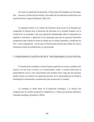 En cuanto al significado del desarrollo, el Diccionario Enciclopédico de Sociología,
cita: …procesos y formas del movimiento y del cambio de las estructuras sociales hacia una
situación distinta o superior (Hillmann, 2001:219).




       La propuesta teórica en el estudio del fenómeno tecno-social en la búsqueda por
comprender la relación entre el desarrollo del individuo en la sociedad moderna con la
evolución de la tecnología y dar una explicación fundamentada sobre la importancia de
impulsar la utilización y aplicación de las tecnologías para que las personas desarrollen
competencias para realizar las tareas de trabajo que se realizan soportado y asistido por las
TIC’s. Estas competencias son las que la Cibersociedad necesita para formar las nuevas
estructuras sociales de la producción y el conocimiento.




7.1 DEMANDAS CUANTITATIVAS Y NECESIDADES CUALITATIVAS



       El manejo de las estrategias y técnicas buscan organizar los recursos y producir más
recursos. En este caso, el recurso es el conocimiento, siendo la materia prima para la
oportunidad de acceso a más conocimiento como producto final, surge que más personas
pueden enfocar sus esfuerzos de superación personal, con la oportunidad que les brinda la
tecnología de la información y comunicación, para la educación y el trabajo.




       La estrategia se puede basar en la planeación estratégica, y la técnica está
compuesta por los estudios prospectivos, diagnósticos, y valores que permitan enfrentarse
al desafío tecnológico (Goodstein, 1998:8).




                                              226 
 
 