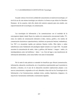 7.1.1 LAS DEMANDAS CUANTITATIVAS: Tecnología




       Se pudo valorar el nivel de la calidad del conocimiento en materia de tecnología y el
nivel de uso de esta misma tecnología con relación a la forma en que afecta los Derechos
Humanos de los usuarios, todo ello, dentro del contexto expuesto para este estudio, con
especial atención de la sociología y la comunicación.




       Las tecnologías de información y las comunicaciones son el resultado de la
convergencia digital, donde fluyen los medios de comunicación convencional (radio, TV,
cine), los medios de comunicación alternativa (video, música, grafiti) y los medios de
comunicación electrónicos (optoelectrónica, telefonía con protocolo Internet, inalámbrica).
Las TIC’s se encuentran regidas por patrones binarios (cobre, fibra óptica u ondas
radiofónicas) como fundamento del paradigma digital reinante en el siglo XXI. Se puede
encontrar la concentración de audio, video y gráficos, del Internet + imagen + audio y la
interdependencia entre red telefónica + datos + voz. Esto da lugar a una transferencia de
información desbordante, como nunca había visto antes la humanidad.




       Por lo tanto lo más práctico es entender los beneficios que ofrecen (comunicación,
información, educación, socialización, etc.), las prácticas experimentales que le permiten (a
docentes y dicentes, en el caso de la educación) encontrar explicaciones propias a sus
nuevos conocimientos, originados en la red, obtenidos a base del uso las Tecnologías de la
Información y las Comunicaciones, mediante textos, sonidos, hipertextos, imágenes y la
mayoría de herramientas multimedia e instrumentos digitales.




                                            227 
 
 